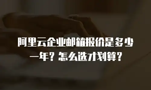阿里云企业邮箱报价是多少一年?怎么选才划算?