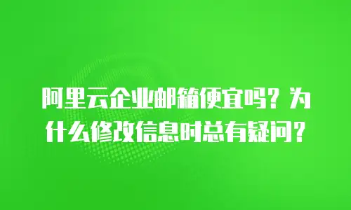 阿里云企业邮箱便宜吗？为什么修改信息时总有疑问？