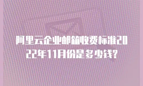 阿里云企业邮箱收费标准2022年11月份是多少钱?