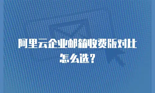 阿里云企业邮箱收费版对比怎么选？