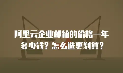 阿里云企业邮箱的价格一年多少钱？怎么选更划算？