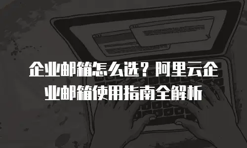 企业邮箱怎么选?阿里云企业邮箱使用指南全解析