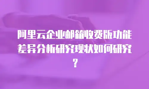 阿里云企业邮箱收费版功能差异分析研究现状如何研究？