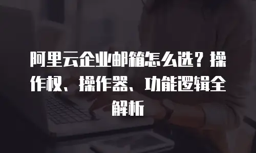 阿里云企业邮箱怎么选？操作权、操作器、功能逻辑全解析