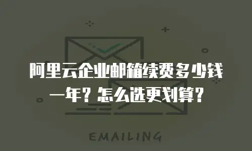 阿里云企业邮箱续费多少钱一年？怎么选更划算？