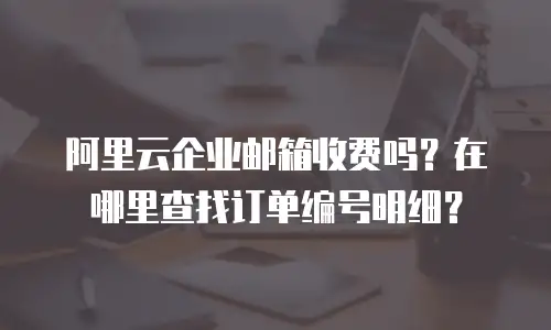阿里云企业邮箱收费吗？在哪里查找订单编号明细？