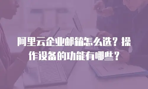 阿里云企业邮箱怎么选?操作设备的功能有哪些?