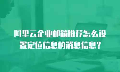 阿里云企业邮箱推荐怎么设置定位信息的消息信息?
