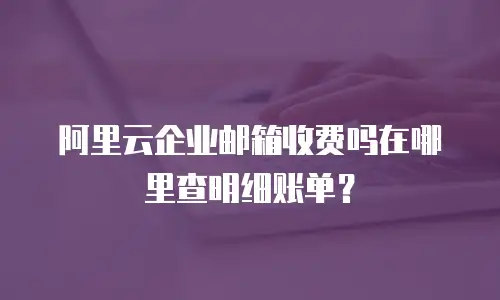 阿里云企业邮箱收费吗在哪里查明细账单？