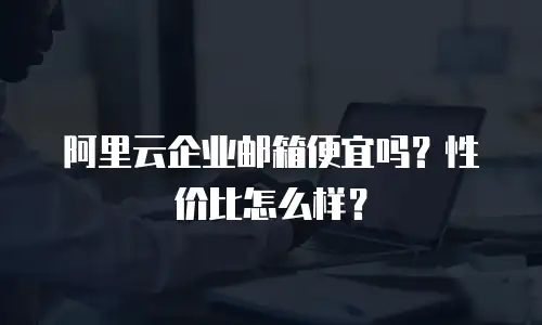 阿里云企业邮箱便宜吗?性价比怎么样?