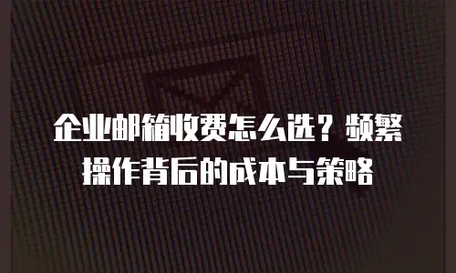 企业邮箱收费怎么选？频繁操作背后的成本与策略