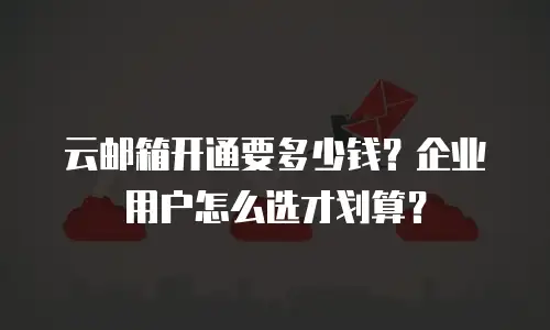 云邮箱开通要多少钱？企业用户怎么选才划算？