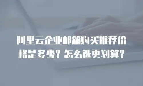 阿里云企业邮箱购买推荐价格是多少？怎么选更划算？