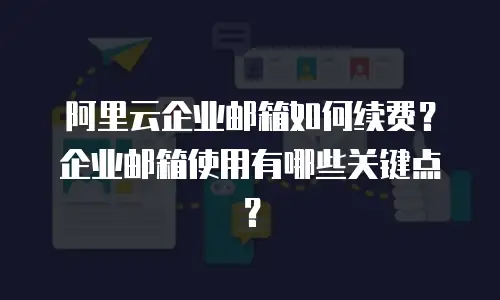 阿里云企业邮箱如何续费？企业邮箱使用有哪些关键点？
