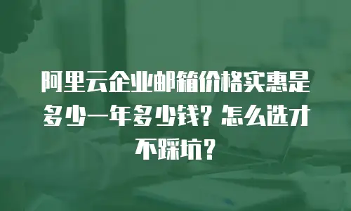 阿里云企业邮箱价格实惠是多少一年多少钱？怎么选才不踩坑？