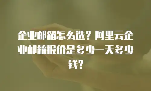 企业邮箱怎么选?阿里云企业邮箱报价是多少一天多少钱?