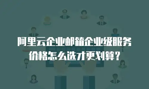 阿里云企业邮箱企业级服务价格怎么选才更划算?