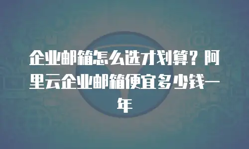 企业邮箱怎么选才划算?阿里云企业邮箱便宜多少钱一年