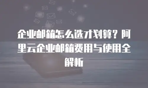 企业邮箱怎么选才划算？阿里云企业邮箱费用与使用全解析