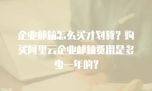 企业邮箱怎么买才划算？购买阿里云企业邮箱费用是多少一年的？
