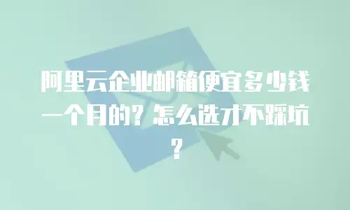 阿里云企业邮箱便宜多少钱一个月的？怎么选才不踩坑？