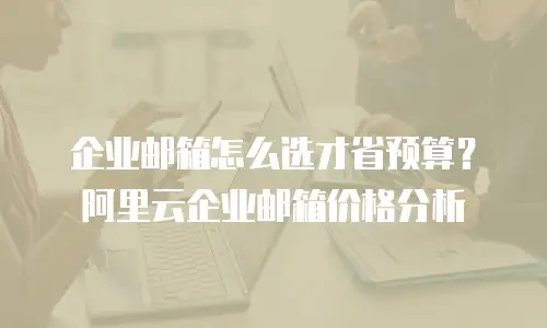 企业邮箱怎么选才省预算？阿里云企业邮箱价格分析