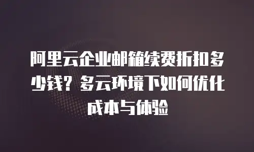 阿里云企业邮箱续费折扣多少钱？多云环境下如何优化成本与体验