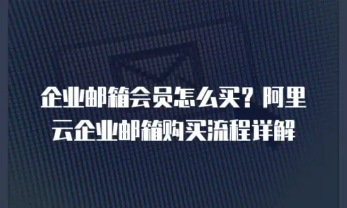 企业邮箱会员怎么买？阿里云企业邮箱购买流程详解