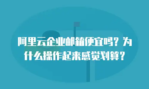 阿里云企业邮箱便宜吗?为什么操作起来感觉划算?