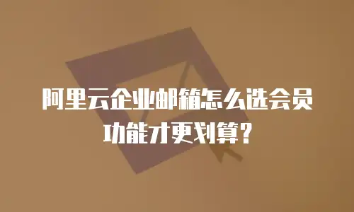 阿里云企业邮箱怎么选会员功能才更划算？