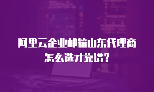 阿里云企业邮箱山东代理商怎么选才靠谱？