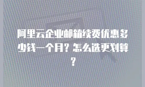 阿里云企业邮箱续费优惠多少钱一个月？怎么选更划算？