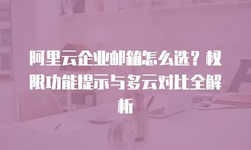 阿里云企业邮箱怎么选?权限功能提示与多云对比全解析