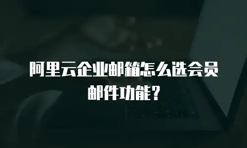 阿里云企业邮箱怎么选会员邮件功能？