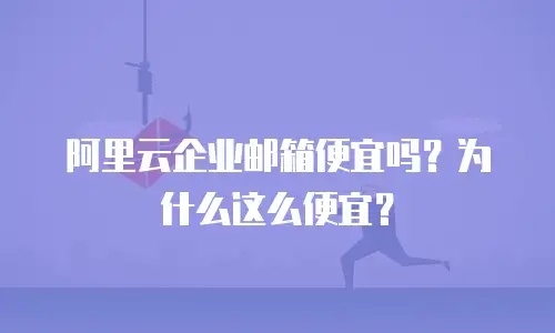 阿里云企业邮箱便宜吗?为什么这么便宜?