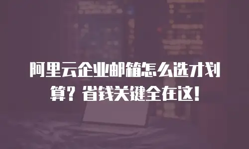 阿里云企业邮箱怎么选才划算？省钱关键全在这！