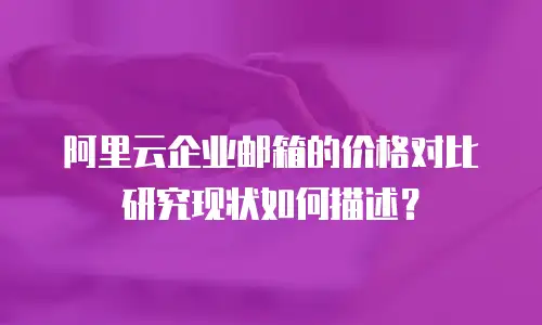 阿里云企业邮箱的价格对比研究现状如何描述？