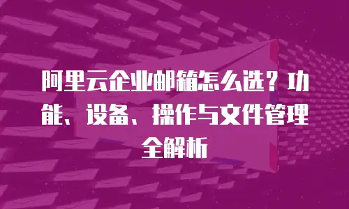 阿里云企业邮箱怎么选?功能、设备、操作与文件管理全解析
