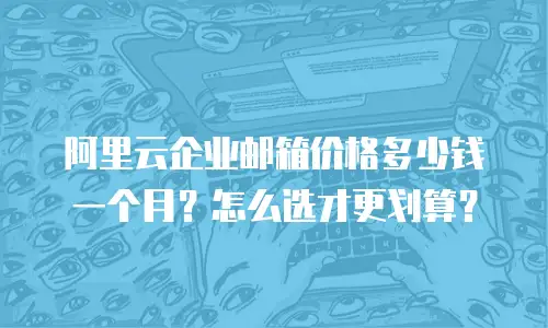 阿里云企业邮箱价格多少钱一个月？怎么选才更划算？