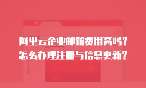 阿里云企业邮箱费用高吗?怎么办理注册与信息更新?