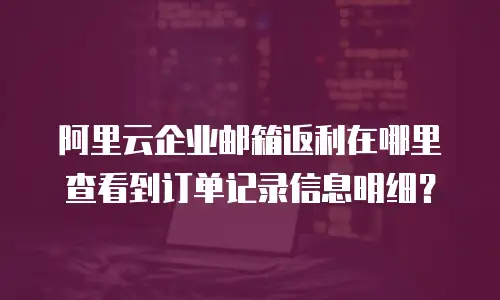 阿里云企业邮箱返利在哪里查看到订单记录信息明细?