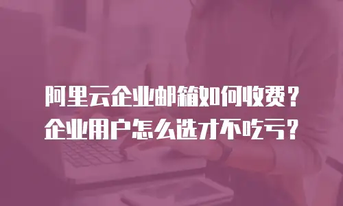 阿里云企业邮箱如何收费？企业用户怎么选才不吃亏？