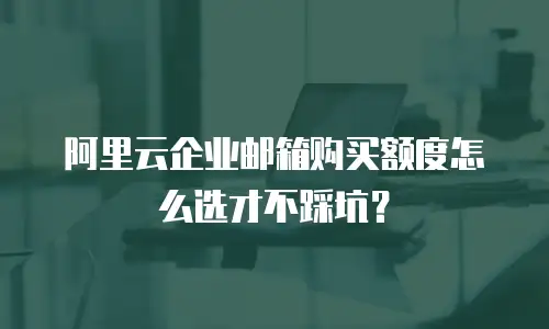 阿里云企业邮箱购买额度怎么选才不踩坑？