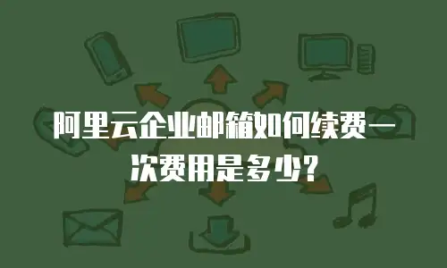 阿里云企业邮箱如何续费一次费用是多少？