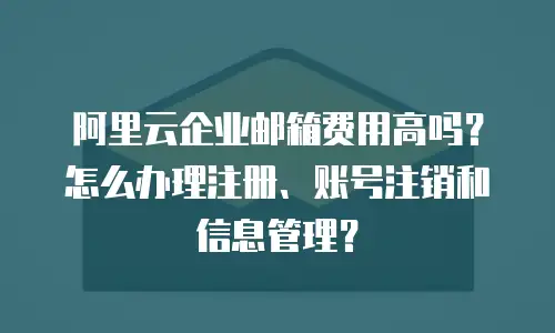 阿里云企业邮箱费用高吗？怎么办理注册、账号注销和信息管理？
