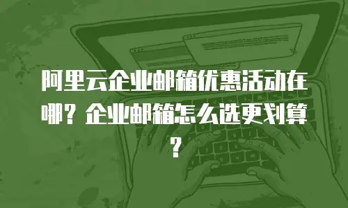 阿里云企业邮箱优惠活动在哪？企业邮箱怎么选更划算？