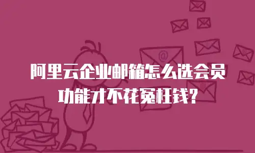 阿里云企业邮箱怎么选会员功能才不花冤枉钱？