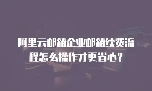 阿里云邮箱企业邮箱续费流程怎么操作才更省心?