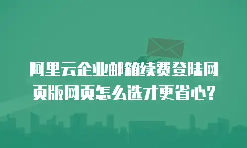 阿里云企业邮箱续费登陆网页版网页怎么选才更省心？