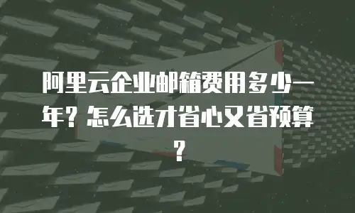 阿里云企业邮箱费用多少一年？怎么选才省心又省预算？